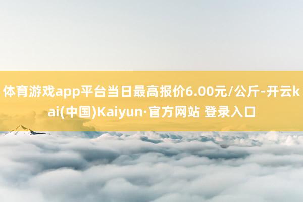 体育游戏app平台当日最高报价6.00元/公斤-开云kai(中国)Kaiyun·官方网站 登录入口