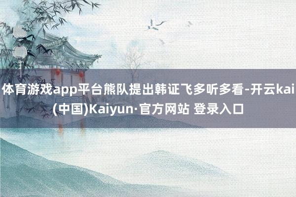 体育游戏app平台熊队提出韩证飞多听多看-开云kai(中国)Kaiyun·官方网站 登录入口