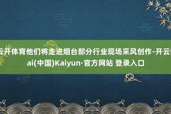 云开体育他们将走进烟台部分行业现场采风创作-开云kai(中国)Kaiyun·官方网站 登录入口