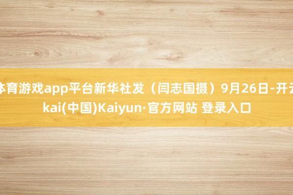 体育游戏app平台新华社发（闫志国摄）9月26日-开云kai(中国)Kaiyun·官方网站 登录入口