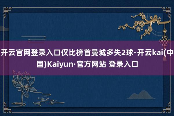 开云官网登录入口仅比榜首曼城多失2球-开云kai(中国)Kaiyun·官方网站 登录入口