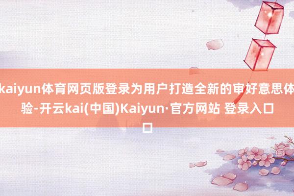 kaiyun体育网页版登录为用户打造全新的审好意思体验-开云kai(中国)Kaiyun·官方网站 登录入口