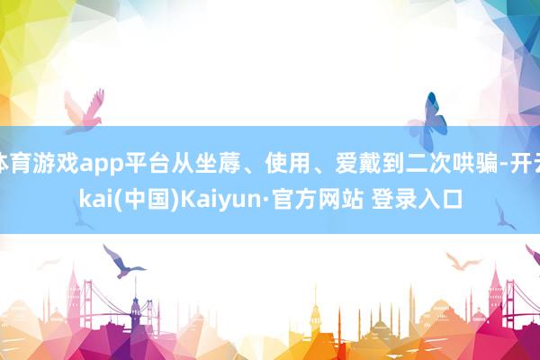 体育游戏app平台从坐蓐、使用、爱戴到二次哄骗-开云kai(中国)Kaiyun·官方网站 登录入口