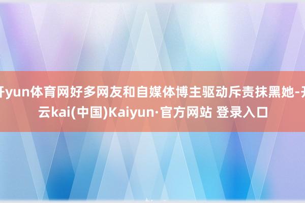 开yun体育网好多网友和自媒体博主驱动斥责抹黑她-开云kai(中国)Kaiyun·官方网站 登录入口