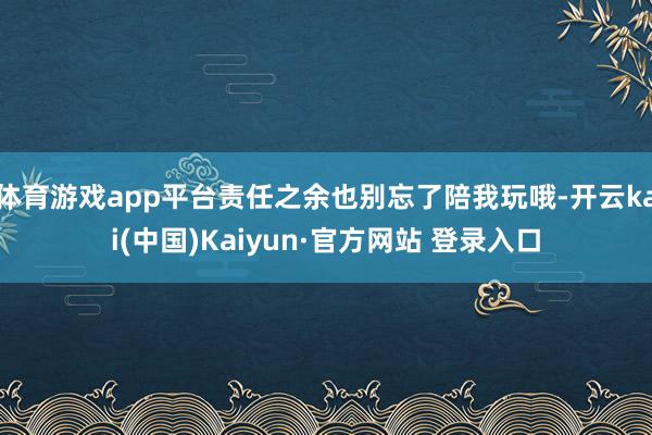 体育游戏app平台责任之余也别忘了陪我玩哦-开云kai(中国)Kaiyun·官方网站 登录入口