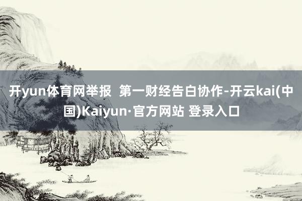 开yun体育网举报  第一财经告白协作-开云kai(中国)Kaiyun·官方网站 登录入口