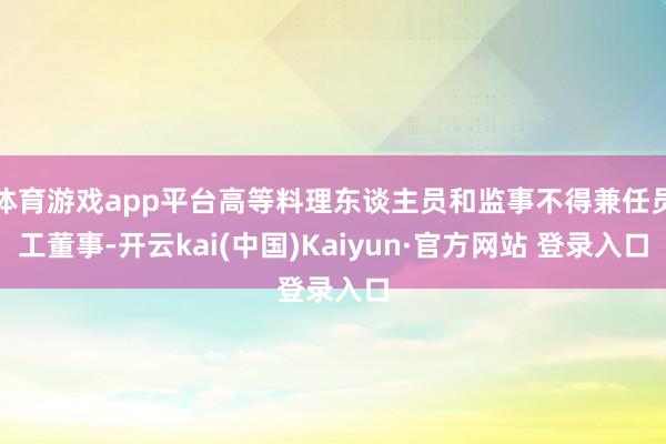 体育游戏app平台高等料理东谈主员和监事不得兼任员工董事-开云kai(中国)Kaiyun·官方网站 登录入口