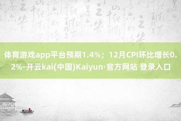 体育游戏app平台预期1.4%；12月CPI环比增长0.2%-开云kai(中国)Kaiyun·官方网站 登录入口