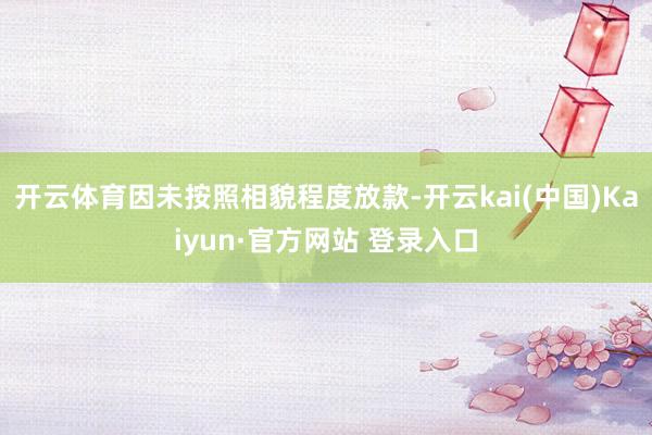 开云体育因未按照相貌程度放款-开云kai(中国)Kaiyun·官方网站 登录入口