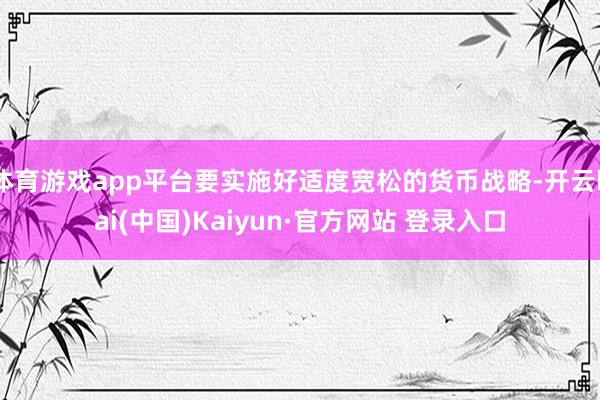 体育游戏app平台要实施好适度宽松的货币战略-开云kai(中国)Kaiyun·官方网站 登录入口